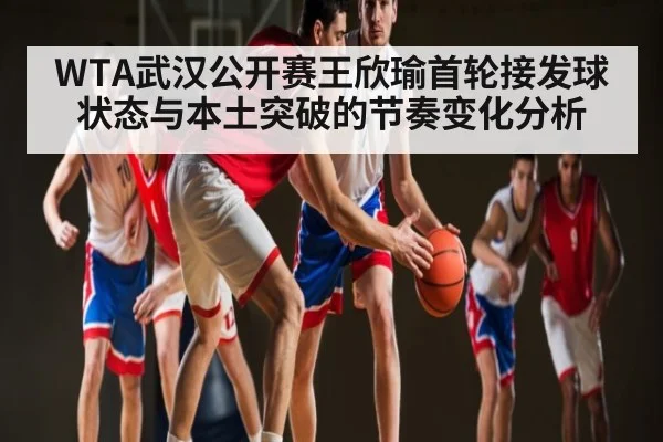WTA武汉公开赛王欣瑜首轮接发球状态与本土突破的节奏变化分析