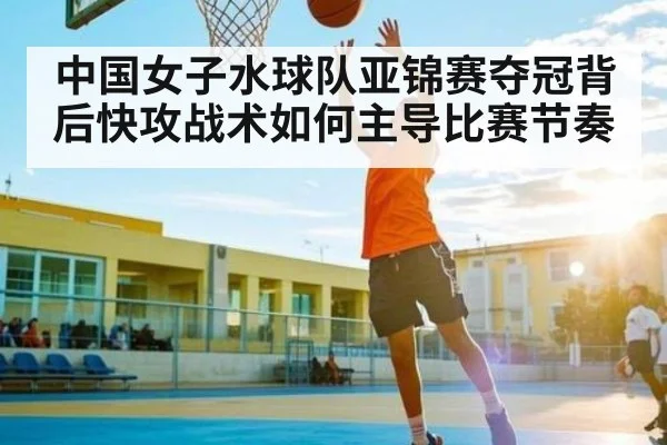 中国女子水球队亚锦赛夺冠背后快攻战术如何主导比赛节奏